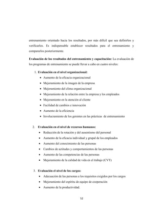 52
entrenamiento orientado hacia los resultados, por más difícil que sea definirlos y
verificarlos. Es indispensable establecer resultados para el entrenamiento y
compararlos posteriormente.
Evaluación de los resultados del entrenamiento y capacitación: La evaluación de
los programas de entrenamiento se puede llevar a cabo en cuatro niveles:
1. Evaluación en el nivel organizacional:
• Aumento de la eficacia organizacional
• Mejoramiento de la imagen de la empresa
• Mejoramiento del clima organizacional
• Mejoramiento de la relación entre la empresa y los empleados
• Mejoramiento en la atención al cliente
• Facilidad de cambios e innovación
• Aumento de la eficiencia
• Involucramiento de los gerentes en las prácticas de entrenamiento
2. Evaluación en el nivel de recursos humanos:
• Reducción de la rotación y del ausentismo del personal
• Aumento de la eficacia individual y grupal de los empleados
• Aumento del conocimiento de las personas
• Cambios de actitudes y comportamientos de las personas
• Aumento de las competencias de las personas
• Mejoramiento de la calidad de vida en el trabajo (CVT)
3. Evaluación el nivel de los cargos:
• Adecuación de las personas a los requisitos exigidos por los cargos
• Mejoramiento del espíritu de equipo de cooperación
• Aumento de la productividad.
 
