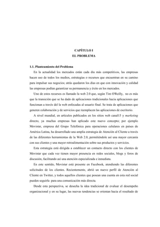 CAPÍTULO I
EL PROBLEMA
1.1. Planteamiento del Problema
En la actualidad los mercados están cada día más competitivos, las empresas
hacen uso de todos los medios, estrategias o recursos que encuentran en su camino
para impulsar sus negocios; atrás quedaron los días en que con innovación y calidad
las empresas podían garantizar su permanencia y éxito en los mercados.
Uno de estos recursos es llamado la web 2.0 que, según Tim O'Reilly, no es más
que la transición que se ha dado de aplicaciones tradicionales hacia aplicaciones que
funcionan a través del la web enfocadas al usuario final. Se trata de aplicaciones que
generen colaboración y de servicios que reemplacen las aplicaciones de escritorio.
A nivel mundial, en artículos publicados en los sitios web canal15 y marketing
directo, ya muchas empresas han aplicado este nuevo concepto; por ejemplo
Movistar, empresa del Grupo Telefónica para operaciones celulares en países de
América Latina, ha desarrollado una amplia estrategia de Atención al Cliente a través
de las diferentes herramientas de la Web 2.0, permitiéndole así una mayor cercanía
con sus clientes y una mayor retroalimentación sobre sus productos y servicios.
Esta estrategia está dirigida a establecer un contacto directo con los clientes de
Movistar que cada vez tienen mayor presencia en redes sociales, blogs y foros de
discusión, facilitando así una atención especializada e inmediata.
En este sentido, Movistar está presente en Facebook, atendiendo las diferentes
solicitudes de los clientes. Recientemente, abrió un nuevo perfil de Atención al
Cliente en Twitter, y todos aquellos clientes que posean una cuenta en esta red social
pueden seguirla para una comunicación más directa.
Desde esta perspectiva, se desecha la idea tradicional de evaluar el desempeño
organizacional y en su lugar, las nuevas tendencias se orientan hacia el resultado de
 