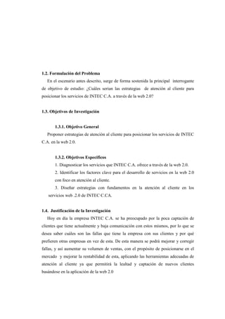 1.2. Formulación del Problema
En el escenario antes descrito, surge de forma sostenida la principal interrogante
de objetivo de estudio: ¿Cuáles serian las estrategias de atención al cliente para
posicionar los servicios de INTEC C.A. a través de la web 2.0?
1.3. Objetivos de Investigación
1.3.1. Objetivo General
Proponer estrategias de atención al cliente para posicionar los servicios de INTEC
C.A. en la web 2.0.
1.3.2. Objetivos Específicos
1. Diagnosticar los servicios que INTEC C.A. ofrece a través de la web 2.0.
2. Identificar los factores clave para el desarrollo de servicios en la web 2.0
con foco en atención al cliente.
3. Diseñar estrategias con fundamentos en la atención al cliente en los
servicios web .2.0 de INTEC C.CA.
1.4. Justificación de la Investigación
Hoy en día la empresa INTEC C.A. se ha preocupado por la poca captación de
clientes que tiene actualmente y baja comunicación con estos mismos, por lo que se
desea saber cuáles son las fallas que tiene la empresa con sus clientes y por qué
prefieren otras empresas en vez de esta. De esta manera se podrá mejorar y corregir
fallas, y así aumentar su volumen de ventas, con el propósito de posicionarse en el
mercado y mejorar la rentabilidad de esta, aplicando las herramientas adecuadas de
atención al cliente ya que permitirá la lealtad y captación de nuevos clientes
basándose en la aplicación de la web 2.0
 