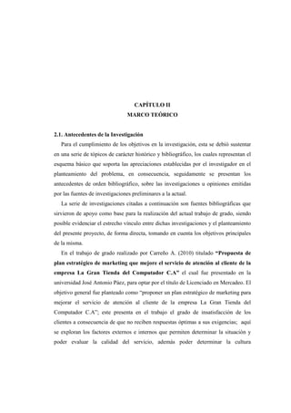 CAPÍTULO II
MARCO TEÓRICO
2.1. Antecedentes de la Investigación
Para el cumplimiento de los objetivos en la investigación, esta se debió sustentar
en una serie de tópicos de carácter histórico y bibliográfico, los cuales representan el
esquema básico que soporta las apreciaciones establecidas por el investigador en el
planteamiento del problema, en consecuencia, seguidamente se presentan los
antecedentes de orden bibliográfico, sobre las investigaciones u opiniones emitidas
por las fuentes de investigaciones preliminares a la actual.
La serie de investigaciones citadas a continuación son fuentes bibliográficas que
sirvieron de apoyo como base para la realización del actual trabajo de grado, siendo
posible evidenciar el estrecho vínculo entre dichas investigaciones y el planteamiento
del presente proyecto, de forma directa, tomando en cuenta los objetivos principales
de la misma.
En el trabajo de grado realizado por Carreño A. (2010) titulado “Propuesta de
plan estratégico de marketing que mejore el servicio de atención al cliente de la
empresa La Gran Tienda del Computador C.A” el cual fue presentado en la
universidad José Antonio Páez, para optar por el título de Licenciado en Mercadeo. El
objetivo general fue planteado como “proponer un plan estratégico de marketing para
mejorar el servicio de atención al cliente de la empresa La Gran Tienda del
Computador C.A”; este presenta en el trabajo el grado de insatisfacción de los
clientes a consecuencia de que no reciben respuestas óptimas a sus exigencias; aquí
se exploran los factores externos e internos que permiten determinar la situación y
poder evaluar la calidad del servicio, además poder determinar la cultura
 