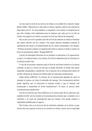 La clave para el éxito de un servicio al cliente es la calidad de la relación. Según
Kotler (2006), “Maximizar el valor para el cliente, significa cultivar una relación de
largo plazo con él”. En otras palabras, es asegurarle a los clientes el compromiso de
que ellos siempre serán importantes para la empresa, que cada uno no es solo un
cliente, sino alguien con valores, con quien se tiene una relación de integridad.
Hoy en día, uno de los grandes retos del servicio de atención al cliente es fomentar
una buena relación con los clientes. Una buena relación estratégica aumenta la
satisfacción del cliente y el fortalecimiento de los valores transmitidos a los clientes.
“Al hacer un primer contacto, la respuesta del cliente se mejora si usted es experto en
hacer un acercamiento cálido.” Waugh (2005:25).
Una de las principales funciones de un asistente es representar a la organización,
es decir, a la empresa frente a los clientes. Por ello la importancia de ser eficientes en
su relación resulta vital.
Y uno de los primeros requisitos para el éxito de una buena relación es la mejora
continua, ya que es a través de ella que se puede transmitir al cliente una mayor
seguridad, tranquilidad y satisfacción. Así, el proceso de la comunicación dentro de
un SAC (Sistemas de Atención al Cliente) debe ser mejorado constantemente.
Según Kotler (2006:42), “la eficacia de la comunicación depende de cómo el
mensaje se expresa, así como el contenido del mensaje. Una comunicación ineficaz
puede significar que se seleccionó el mensaje errado, o que el mensaje mal
comunicado o transmitido en forma insatisfactoria”. Es decir, es preciso saber
comunicarse para atender bien.
Uno de los factores que tiene influencia en la mayor parte de las relaciones que
establece la SAC con los clientes es la comunicación existente, que, a menudo, no es
suficiente y es causa de insatisfacción para los clientes. Esto puede conducir a
importantes pérdidas para el negocio.
Por lo tanto, esta es la nueva era de las relaciones centradas en el cliente, ya que
cuanto más una empresa invierta en la asistencia al cliente, mayor será la capacidad
 