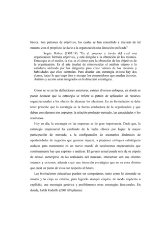 básica. Son patrones de objetivos, los cuales se han concebido e iniciado de tal
manera, con el propósito de darle a la organización una dirección unificada”
Según Halten (1987:19) “Es el proceso a través del cual una
organización formula objetivos, y está dirigido a la obtención de los mismos.
Estrategia es el medio, la vía, es el cómo para la obtención de los objetivos de
la organización. Es el arte (maña) de entremezclar el análisis interno y la
sabiduría utilizada por los dirigentes para crear valores de los recursos y
habilidades que ellos controlan. Para diseñar una estrategia exitosa hay dos
claves; hacer lo que hago bien y escoger los competidores que pueden derrotar.
Análisis y acción están integrados en la dirección estratégica.
Como se ve en las definiciones anteriores, existen diversos enfoques, en donde se
puede destacar que la estrategia se refiere al patrón de aplicación de recursos
organizacionales a los efectos de alcanzar los objetivos. En su formulación se debe
tener presente que la estrategia es la fuerza conductora de la organización y que
deben considerarse tres aspectos: la relación producto-mercado, las capacidades y los
resultados.
Hoy en día, la estrategia en las empresas es de gran importancia. Dado que, la
estrategia empresarial ha cambiado de la lucha clásica por lograr la mayor
participación de mercado, a la configuración de escenarios dinámicos de
oportunidades de negocios que generan riqueza, a proponer enfoques estratégicos
audaces para mantenerse en un nuevo mundo de ecosistemas empresariales que
continuamente hay que explorar y analizar. El gerente actual puede salir de su cúpula
de cristal, sumergirse en las realidades del mercado, interactuar con sus clientes
internos y externos, además crear una intención estratégica que no es cosa distinta
que crear un punto de vista con respecto al futuro.
Las instituciones educativas pueden ser competentes, tanto como lo demande su
misión y lo exija su entorno, para lograrlo siempre emplea, de modo implícito o
explícito, una estrategia genérica y posiblemente otras estrategias funcionales. En
donde, Faloh Rodolfo (2001:60) plantea:
 
