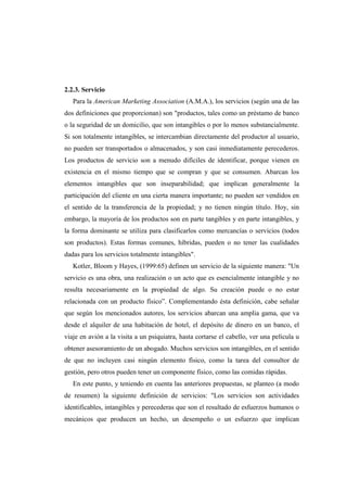 2.2.3. Servicio
Para la American Marketing Association (A.M.A.), los servicios (según una de las
dos definiciones que proporcionan) son "productos, tales como un préstamo de banco
o la seguridad de un domicilio, que son intangibles o por lo menos substancialmente.
Si son totalmente intangibles, se intercambian directamente del productor al usuario,
no pueden ser transportados o almacenados, y son casi inmediatamente perecederos.
Los productos de servicio son a menudo difíciles de identificar, porque vienen en
existencia en el mismo tiempo que se compran y que se consumen. Abarcan los
elementos intangibles que son inseparabilidad; que implican generalmente la
participación del cliente en una cierta manera importante; no pueden ser vendidos en
el sentido de la transferencia de la propiedad; y no tienen ningún título. Hoy, sin
embargo, la mayoría de los productos son en parte tangibles y en parte intangibles, y
la forma dominante se utiliza para clasificarlos como mercancías o servicios (todos
son productos). Estas formas comunes, híbridas, pueden o no tener las cualidades
dadas para los servicios totalmente intangibles".
Kotler, Bloom y Hayes, (1999:65) definen un servicio de la siguiente manera: "Un
servicio es una obra, una realización o un acto que es esencialmente intangible y no
resulta necesariamente en la propiedad de algo. Su creación puede o no estar
relacionada con un producto físico”. Complementando ésta definición, cabe señalar
que según los mencionados autores, los servicios abarcan una amplia gama, que va
desde el alquiler de una habitación de hotel, el depósito de dinero en un banco, el
viaje en avión a la visita a un psiquiatra, hasta cortarse el cabello, ver una película u
obtener asesoramiento de un abogado. Muchos servicios son intangibles, en el sentido
de que no incluyen casi ningún elemento físico, como la tarea del consultor de
gestión, pero otros pueden tener un componente físico, como las comidas rápidas.
En este punto, y teniendo en cuenta las anteriores propuestas, se planteo (a modo
de resumen) la siguiente definición de servicios: "Los servicios son actividades
identificables, intangibles y perecederas que son el resultado de esfuerzos humanos o
mecánicos que producen un hecho, un desempeño o un esfuerzo que implican
 