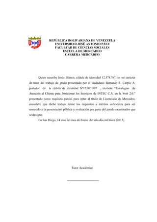 REPÚBLICA BOLIVARIANA DE VENEZUELA
UNIVERSIDAD JOSÉ ANTONIO PÁEZ
FACULTAD DE CIENCIAS SOCIALES
ESCUELA DE MERCADEO
CARRERA MERCADEO
Quien suscribe Jesús Blanco, cédula de identidad 12.378.767, en mi carácter
de tutor del trabajo de grado presentado por el ciudadano Bernardo R. Carpio A.
portador de la cédula de identidad Nº17.903.807 , titulado: “Estrategias de
Atención al Cliente para Posicionar los Servicios de INTEC C.A. en la Web 2.0.”
presentado como requisito parcial para optar al título de Licenciado de Mercadeo,
considero que dicho trabajo reúne los requisitos y méritos suficientes para ser
sometido a la presentación pública y evaluación por parte del jurado examinador que
se designe.
En San Diego, 14 días del mes de Enero del año dos mil trece (2013).
Tutor Académico
 