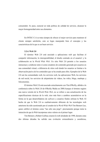 consumidor. Es pues, esencial en toda política de calidad de servicio, alcanzar la
mayor homogeneidad entre sus elementos.
En INTEC C.A se trata siempre de ofrecer el mejor servicio para mantener al
cliente siempre satisfecho, esto se logra manejando bien el concepto y las
características de lo que es un buen servicio.
2.2.4. Web 2.0
El término Web 2.0 está asociado a aplicaciones web que facilitan el
compartir información, la interoperabilidad, el diseño centrado en el usuario1 y la
colaboración en la World Wide Web. Un sitio Web 2.0 permite a los usuarios
interactuar y colaborar entre sí como creadores de contenido generado por usuarios en
una comunidad virtual, a diferencia de sitios web donde los usuarios se limitan a la
observación pasiva de los contenidos que se ha creado para ellos. Ejemplos de la Web
2.0 son las comunidades web, los servicios web, las aplicaciones Web, los servicios
de red social, los servicios de alojamiento de videos, las wikis, blogs, mashups y
folcsonomías.
El término Web 2.0 está asociado estrechamente con Tim O'Reilly, debido a la
conferencia sobre la Web 2.0 de O'Reilly Media en 2004.Aunque el término sugiere
una nueva versión de la World Wide Web, no se refiere a una actualización de las
especificaciones técnicas de la web, sino más bien a cambios acumulativos en la
forma en la que desarrolladores de software y usuarios finales utilizan la Web. El
hecho de que la Web 2.0 es cualitativamente diferente de las tecnologías web
anteriores ha sido cuestionado por el creador de la World Wide Web Tim Berners Lee,
quien calificó al término como "tan sólo una jerga"- precisamente porque tenía la
intención de que la Web incorporase estos valores en el primer lugar.
Tim Berners y Robert Cailliau crearon la web alrededor de 1990, durante estas
dos últimas décadas ha sufrido una evolución extraordinaria y asombrosa,
 