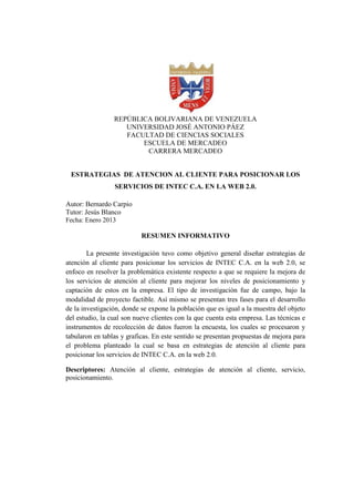 REPÚBLICA BOLIVARIANA DE VENEZUELA
UNIVERSIDAD JOSÉ ANTONIO PÁEZ
FACULTAD DE CIENCIAS SOCIALES
ESCUELA DE MERCADEO
CARRERA MERCADEO
ESTRATEGIAS DE ATENCION AL CLIENTE PARA POSICIONAR LOS
SERVICIOS DE INTEC C.A. EN LA WEB 2.0.
Autor: Bernardo Carpio
Tutor: Jesús Blanco
Fecha: Enero 2013
RESUMEN INFORMATIVO
La presente investigación tuvo como objetivo general diseñar estrategias de
atención al cliente para posicionar los servicios de INTEC C.A. en la web 2.0, se
enfoco en resolver la problemática existente respecto a que se requiere la mejora de
los servicios de atención al cliente para mejorar los niveles de posicionamiento y
captación de estos en la empresa. El tipo de investigación fue de campo, bajo la
modalidad de proyecto factible. Así mismo se presentan tres fases para el desarrollo
de la investigación, donde se expone la población que es igual a la muestra del objeto
del estudio, la cual son nueve clientes con la que cuenta esta empresa. Las técnicas e
instrumentos de recolección de datos fueron la encuesta, los cuales se procesaron y
tabularon en tablas y graficas. En este sentido se presentan propuestas de mejora para
el problema planteado la cual se basa en estrategias de atención al cliente para
posicionar los servicios de INTEC C.A. en la web 2.0.
Descriptores: Atención al cliente, estrategias de atención al cliente, servicio,
posicionamiento.
 