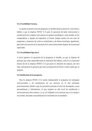 5.3.2 Factibilidad Técnica.
La puesta en práctica de esta propuesta es factible desde el punto de vista técnico,
debido a que la empresa INTEC C.A para la ejecución del plan motivacional y
actualización de su página web cuenta con equipos tecnológicos, como pueden ser las
computadoras y equipos de impresión, al mismo tiempo cuenta con una serie de
programas y elementos de software actualizados y de última tecnología. Igualmente,
para todo este proceso de la ejecución de lo antes mencionado dispone de un personal
capacitado.
5.3.3 Factibilidad Operativa.
A nivel operativo la ejecución de la propuesta es factible, ya que se dispone de
personas que estén capacitados para la realización del trabajo, como lo es el personal
técnico de de la empresa INTEC C.A que posee la intensión de mejorar; por otro
lado, está presente la gerencia que tiene la disposición de llevar a cabo el plan que se
propone.
5.4 Justificación de la propuesta.
Para la empresa INTEC C.A resulta indispensable la propuesta de estrategias
motivacionales y de actualización de sus servicios en la web enfocadas
posicionamiento, debido a que les permitirá aumentar el nivel de desempeño, crecer
personalmente y laboralmente, lo que respecta un alto nivel de satisfacción y
motivación para ellos mismos y a su vez reflejarlo en la atención que se le otorga a
los clientes, buscando una optimización al momento de ser atendidos.
 