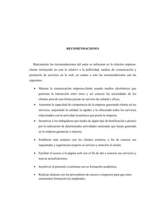 RECOMENDACIONES
Básicamente las recomendaciones del autor se enfocaran en la relación empresa-
cliente incluyendo en esta lo relativo a la publicidad, medios de comunicación y
prestación de servicios en la web, en cuanto a esto las recomendaciones son las
siguientes:
• Mejorar la comunicación empresa-cliente usando medios electrónicos que
permitan la interacción entre estos y así conocer las necesidades de los
clientes para de esta forma prestar un servicio de calidad y eficaz.
• Aumentar la capacidad de competencia de la empresa generando ofertas en los
servicios, mejorando la calidad, la rapidez y la ofreciendo todos los servicios
relacionados con la actividad económica que presta la empresa.
• Incentivar a los trabajadores por medio de algún tipo de bonificación o premio
por la realización de determinadas actividades realizadas que hayan generado
en la empresa ganancias o mejoras.
• Establecer más contacto con los clientes externos, a fin de conocer sus
inquietudes y sugerencias respecto al servicio y atención al cliente.
• Facilitar el acceso a la página web con el fin de dar a conocer sus servicios y
nuevas actualizaciones.
• Incentivar al personal a continuar con su formación académica.
• Realizar alianzas con los proveedores de cursos o congresos para que estos
suministren formación los empleados.
 