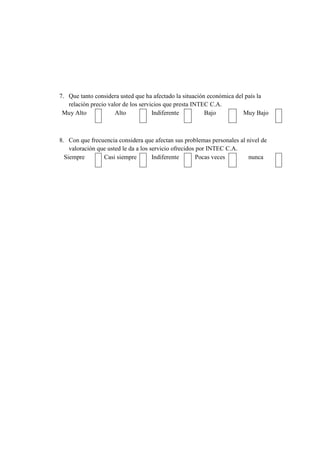 7. Que tanto considera usted que ha afectado la situación económica del país la
relación precio valor de los servicios que presta INTEC C.A.
Muy Alto Alto Indiferente Bajo Muy Bajo
8. Con que frecuencia considera que afectan sus problemas personales al nivel de
valoración que usted le da a los servicio ofrecidos por INTEC C.A.
Siempre Casi siempre Indiferente Pocas veces nunca
 