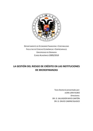 DEPARTAMENTO DE ECONOMÍA FINANCIERA Y CONTABILIDAD
FACULTAD DE CIENCIAS ECONÓMICAS Y EMPRESARIALES
UNIVERSIDAD DE GRANADA
CURSO ACADÉMICO 2009/2010
LA GESTIÓN DEL RIESGO DE CRÉDITO EN LAS INSTITUCIONES
DE MICROFINANZAS
Tesis Doctoral presentada por:
JUAN LARA RUBIO
Directores:
DR. D. SALVADOR RAYO CANTÓN
DR. D. DAVID CAMINO BLASCO
 