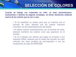 SELECCIÓN DE COLORES
Cuando se trabaja con materiales en color, ya sean presentaciones,
ilustraciones o diseños de páginas complejas, se toman decisiones estéticas
acerca de los colores que se van a usar.
• Si ha diseñado un póster para que se imprima con el
servidor de color, deseará que los colores impresos
coincidan con las especificaciones del diseño.
• Si desea imprimir presentaciones con el servidor de color,
deseará mantener los colores vivos que aparecen en el
monitor.
• Si va a trabajar con colores que luego se enviarán a una
imprenta Offset, deseará que la salida del servidor de color
coincida con otras pruebas de pre-impresión o con los
muestrarios de color de PANTONE.
 