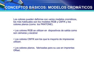 CONCEPTOS BÁSICOS: MODELOS CROMÁTICOS
Los colores pueden definirse con varios modelos cromáticos,
los más habituales son los modelos RGB y CMYK y los
colores planos (como los PANTONE).
• Los colores RGB se utilizan en dispositivos de salida como
son cámaras y escáner
• Los colores CMYK son los que la mayoría de impresoras
utilizan.
• Los colores planos, fabricadas para su uso en imprentas
Offset.
 