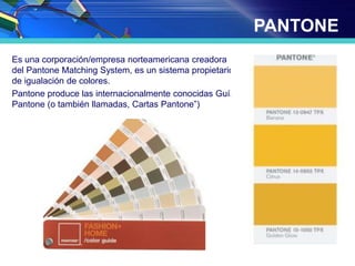 PANTONE
Es una corporación/empresa norteamericana creadora
del Pantone Matching System, es un sistema propietario
de igualación de colores.
Pantone produce las internacionalmente conocidas Guías
Pantone (o también llamadas, Cartas Pantone”)
 