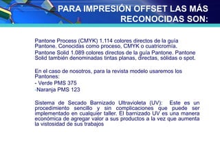 PARA IMPRESIÓN OFFSET LAS MÁS
RECONOCIDAS SON:
Pantone Process (CMYK) 1.114 colores directos de la guía
Pantone. Conocidas como proceso, CMYK o cuatricromía.
Pantone Solid 1.089 colores directos de la guía Pantone. Pantone
Solid también denominadas tintas planas, directas, sólidas o spot.
En el caso de nosotros, para la revista modelo usaremos los
Pantones:
- Verde PMS 375
-Naranja PMS 123
Sistema de Secado Barnizado Ultravioleta (UV): Este es un
procedimiento sencillo y sin complicaciones que puede ser
implementado en cualquier taller. El barnizado UV es una manera
económica de agregar valor a sus productos a la vez que aumenta
la vistosidad de sus trabajos
 