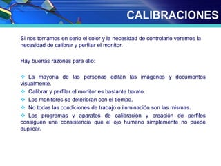 CALIBRACIONES
Si nos tomamos en serio el color y la necesidad de controlarlo veremos la
necesidad de calibrar y perfilar el monitor.
Hay buenas razones para ello:
 La mayoría de las personas editan las imágenes y documentos
visualmente.
 Calibrar y perfilar el monitor es bastante barato.
 Los monitores se deterioran con el tiempo.
 No todas las condiciones de trabajo o iluminación son las mismas.
 Los programas y aparatos de calibración y creación de perfiles
consiguen una consistencia que el ojo humano simplemente no puede
duplicar.
 