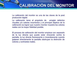 CALIBRACIÓN DEL MONITOR
La calibración del monitor es una de las claves de la post
producción digital.
La calibración tiene el propósito de arreglar defectos
visuales y/o colores incorrectos y el principal objetivo de la
calibración es lograr que nuestro monitor muestre los colores
reales con la mayor fidelidad posible.
El proceso de calibración del monitor empieza con separarlo
de la luz directa que pueda estar chocando contra la
pantalla, la luz directa fluorescente e incandescente cuando
golpean directamente la pantalla obstruyen la distinción de
colores y contrastes reales.
 