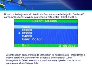 Nosotros trabajamos el diseño de forma constante bajo luz “natural”
compramos focos cuya luminiscencia está entre 6000-6500 K.
A continuación como método de verificación de nuestro ajuste procedemos a
usar el software ColorMunki y el dispositivo de calibración (Color
Management). Seleccionaremos a continuación el tipo de curva de tonos
para ajustar el perfil de pantalla.
 