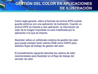 GESTIÓN DEL COLOR EN APLICACIONES
DE ILUSTRACIÓN
Como regla general, utilice el formato de archivo EPS cuando
guarde archivos con una aplicación de ilustración. Cuando un
archivo EPS se importa a otra aplicación, la información de
color de la imagen importada no será modificada por la
aplicación a la que se importa.
Illustrator utiliza un sofisticado sistema de gestión de color
que puede manejar tanto colores RGB como CMYK para
distintos flujos de trabajo de gestión del color.
El procedimiento siguiente describe los valores de color
recomendados para Illustrator en el flujo de trabajo del
servidor de color.
 