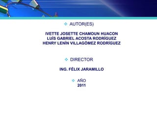 AUTOR(ES)
IVETTE JOSETTE CHAMOUN HUACON
LUÍS GABRIEL ACOSTA RODRÍGUEZ
HENRY LENÍN VILLAGÓMEZ RODRÍGUEZ
 DIRECTOR
ING. FÉLIX JARAMILLO
 AÑO
2011
 