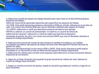 3. Seleccione el perfil de espacio de trabajo deseado para cada modo en el área Working Spaces
(Espacios de trabajo).
Utilice las instrucciones generales siguientes para especificar los espacios de trabajo:
• En RGB. Este perfil representa el espacio colorimétrico RGB por omisión utilizado por el servidor de
color. Los nuevos documentos RGB que cree en Illustrator utilizarán este espacio de trabajo.
• En CMYK, seleccione un perfil que describa la imprenta de destino (por ejemplo
SWOP) si usted es un usuario de preimpresión. Si usted es un usuario de oficina de
salida final de impresión, seleccione un perfil de salida que describa el dispositivo
conectado al servidor de color. Los nuevos documentos CMYK que cree en Illustrator utilizarán el
espacio de trabajo especificado.
4. Seleccione las normas de manejo de documentos sin perfiles incrustados o con perfiles
incrustados que difieren del espacio de trabajo del área Color Management Policies (Normas de
gestión de color).
Seleccione Off (Desactivado) en los menús RGB y CMYK. Esta opción descarta el perfil original
incrustado en un documento si éste se diferencia del espacio de trabajo especificado.
5. Seleccione los valores para convertir entre espacios colorimétricos en el área Conversión Options
(Opciones de conversión).
6. Haga clic en Save (Guardar) para guardar el grupo actual de los valores de color. Aparece el
cuadro de diálogo Save (Guardar).
7. Asigne un nombre al archivo de ajustes, acepte la ubicación guardada por omisión y haga clic en
Save (Guardar).
 