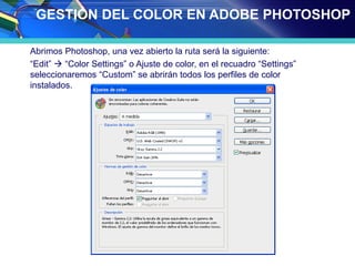 GESTIÓN DEL COLOR EN ADOBE PHOTOSHOP
Abrimos Photoshop, una vez abierto la ruta será la siguiente:
“Edit”  “Color Settings” o Ajuste de color, en el recuadro “Settings”
seleccionaremos “Custom” se abrirán todos los perfiles de color
instalados.
 