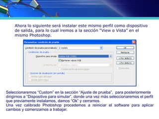 Ahora lo siguiente será instalar este mismo perfil como dispositivo
de salida, para lo cual iremos a la sección “View o Vista” en el
mismo Photoshop.
Seleccionaremos “Custom” en la sección “Ajuste de prueba”, para posteriormente
dirigirnos a “Dispositivo para simular”, donde una vez más seleccionaremos el perfil
que previamente instalamos, damos “Ok” y cerramos.
Una vez calibrado Photoshop procedemos a reiniciar el software para aplicar
cambios y comenzamos a trabajar.
 