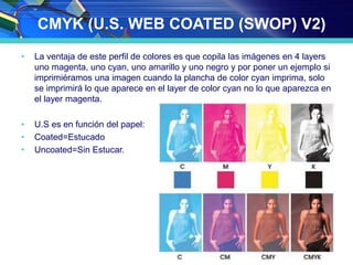 CMYK (U.S. WEB COATED (SWOP) V2)
• La ventaja de este perfil de colores es que copila las imágenes en 4 layers
uno magenta, uno cyan, uno amarillo y uno negro y por poner un ejemplo si
imprimiéramos una imagen cuando la plancha de color cyan imprima, solo
se imprimirá lo que aparece en el layer de color cyan no lo que aparezca en
el layer magenta.
• U.S es en función del papel:
• Coated=Estucado
• Uncoated=Sin Estucar.
 