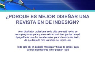 ¿PORQUE ES MEJOR DISEÑAR UNA
REVISTA EN DE INDESIGN?
A un diseñador profesional se le pide que esté hecha en
esos programas para que no existan las interrogantes de qué
tipografía es para los encabezados, para el cuerpo del texto,
de qué tamaño hizo las letras del índice, etc.
Todo está allí en páginas maestras y hojas de estilos, para
que los diseñadores junior puedan “sólo
 