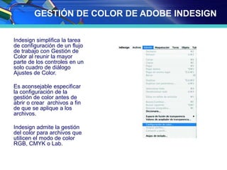 GESTIÓN DE COLOR DE ADOBE INDESIGN
Indesign simplifica la tarea
de configuración de un flujo
de trabajo con Gestión de
Color al reunir la mayor
parte de los controles en un
solo cuadro de diálogo
Ajustes de Color.
Es aconsejable especificar
la configuración de la
gestión de color antes de
abrir o crear archivos a fin
de que se aplique a los
archivos.
Indesign admite la gestión
del color para archivos que
utilicen el modo de color
RGB, CMYK o Lab.
 