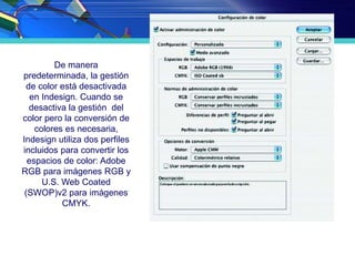 De manera
predeterminada, la gestión
de color está desactivada
en Indesign. Cuando se
desactiva la gestión del
color pero la conversión de
colores es necesaria,
Indesign utiliza dos perfiles
incluidos para convertir los
espacios de color: Adobe
RGB para imágenes RGB y
U.S. Web Coated
(SWOP)v2 para imágenes
CMYK.
 