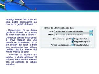 Indesign ofrece tres opciones
para poder personalizar las
normas de gestión del color:
- Desactivado: Si no desea
gestionar el color de los datos
de color importados o abiertos.
Conservar perfiles incrustados:
si prevé trabajar con una
mezcla de documentos con y
sin gestión del color, o bien
con documentos que utilicen
perfiles distintos dentro del
mismo modelo de color.
- Convertir a espacio de
trabajo, si desea gestionar el
color de todos los documentos
con los espacios de trabajo
actuales.
 