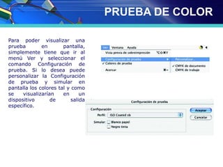 PRUEBA DE COLOR
Para poder visualizar una
prueba en pantalla,
simplemente tiene que ir al
menú Ver y seleccionar el
comando Configuración de
prueba. Si lo desea puede
personalizar la Configuración
de prueba y simular en
pantalla los colores tal y como
se visualizarían en un
dispositivo de salida
específico.
 