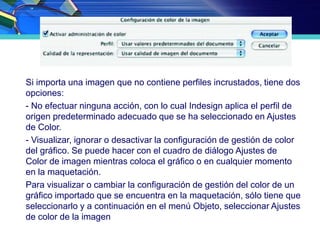 Si importa una imagen que no contiene perfiles incrustados, tiene dos
opciones:
- No efectuar ninguna acción, con lo cual Indesign aplica el perfil de
origen predeterminado adecuado que se ha seleccionado en Ajustes
de Color.
- Visualizar, ignorar o desactivar la configuración de gestión de color
del gráfico. Se puede hacer con el cuadro de diálogo Ajustes de
Color de imagen mientras coloca el gráfico o en cualquier momento
en la maquetación.
Para visualizar o cambiar la configuración de gestión del color de un
gráfico importado que se encuentra en la maquetación, sólo tiene que
seleccionarlo y a continuación en el menú Objeto, seleccionar Ajustes
de color de la imagen
 