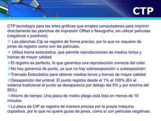 CTP
CTP tecnología para las artes gráficas que emplea computadores para imprimir
directamente las planchas de impresión Offset o flexografía; sin utilizar películas
(negativos o positivos).
 Las planchas Ctp se registra de forma precisa, por lo que no requiere de
pines de registro como con las películas.
 Utiliza trama estocástica, que permite reproducciones de medios tonos y
tramas de mayor calidad.
El registro es perfecto, lo que garantiza una reproducción correcta del color.
No hay ganancia de punto, ya que no hay sobreexposición o subexposición
Tramado Estocástico para obtener medios tonos y tramas de mayor calidad
Desaparición del umbral: El punto registra desde el 1% al 100% (En el
sistema tradicional el punto se desaparecía por debajo del 5% y por encima del
95%)
Ahorro de tiempo: Una placa de medio pliego está lista en menos de 10
minutos
La placa de CtP se registra de manera precisa por la propia máquina
copiadora, por lo que no quiere guías de pines, como sí con películas negativas.
 