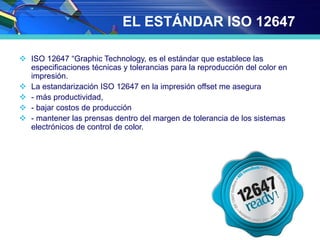 EL ESTÁNDAR ISO 12647
 ISO 12647 “Graphic Technology, es el estándar que establece las
especificaciones técnicas y tolerancias para la reproducción del color en
impresión.
 La estandarización ISO 12647 en la impresión offset me asegura
 - más productividad,
 - bajar costos de producción
 - mantener las prensas dentro del margen de tolerancia de los sistemas
electrónicos de control de color.
 