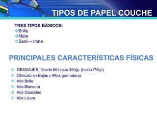 TIPOS DE PAPEL COUCHE
TRES TIPOS BÁSICOS:
Brillo
Mate
Semi – mate
PRINCIPALES CARACTERÍSTICAS FÍSICAS
 GRAMAJES: Desde 80 hasta 350gr. (hasta175lpi)
 Ofrecido en Bajas y Altas gramaturas
 Alto Brillo
 Alta Blancura
 Alta Opacidad
 Alta Lisura
 