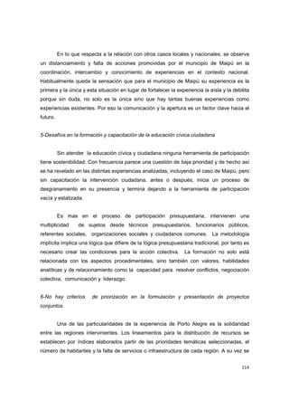 114
En lo que respecta a la relación con otros casos locales y nacionales, se observa
un distanciamiento y falta de acciones promovidas por el municipio de Maipú en la
coordinación, intercambio y conocimiento de experiencias en el contexto nacional.
Habitualmente queda la sensación que para el municipio de Maipú su experiencia es la
primera y la única y esta situación en lugar de fortalecer la experiencia la aísla y la debilita
porque sin duda, no solo es la única sino que hay tantas buenas experiencias como
experiencias existentes. Por eso la comunicación y la apertura es un factor clave hacia el
futuro.
5-Desafíos en la formación y capacitación de la educación cívica ciudadana
Sin atender la educación cívica y ciudadana ninguna herramienta de participación
tiene sostenibilidad. Con frecuencia parece una cuestión de baja prioridad y de hecho así
se ha revelado en las distintas experiencias analizadas, incluyendo el caso de Maipú, pero
sin capacitación la intervención ciudadana, antes o después, inicia un proceso de
desgranamiento en su presencia y termina dejando a la herramienta de participación
vacía y estatizada.
Es mas en el proceso de participación presupuestaria, intervienen una
multiplicidad de sujetos desde técnicos presupuestarios, funcionarios públicos,
referentes sociales, organizaciones sociales y ciudadanos comunes. La metodología
implícita implica una lógica que difiere de la lógica presupuestaria tradicional, por tanto es
necesario crear las condiciones para la acción colectiva. La formación no solo está
relacionada con los aspectos procedimentales, sino también con valores, habilidades
analíticas y de relacionamiento como la capacidad para resolver conflictos, negociación
colectiva, comunicación y liderazgo.
6-No hay criterios de priorización en la formulación y presentación de proyectos
conjuntos.
Una de las particularidades de la experiencia de Porto Alegre es la solidaridad
entre las regiones intervinientes. Los lineamientos para la distribución de recursos se
establecen por índices elaborados partir de las prioridades temáticas seleccionadas, el
número de habitantes y la falta de servicios o infraestructura de cada región. A su vez se
 