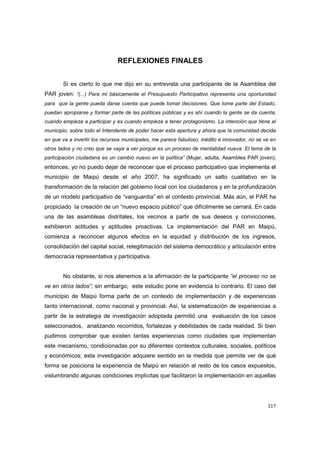 117
REFLEXIONES FINALES
Si es cierto lo que me dijo en su entrevista una participante de la Asamblea del
PAR joven: “(...) Para mi básicamente el Presupuesto Participativo representa una oportunidad
para que la gente pueda darse cuenta que puede tomar decisiones. Que tome parte del Estado,
puedan apropiarse y formar parte de las políticas públicas y es ahí cuando la gente se da cuenta,
cuando empieza a participar y es cuando empieza a tener protagonismo. La intención que tiene el
municipio, sobre todo el Intendente de poder hacer esta apertura y ahora que la comunidad decida
en que va a invertir los recursos municipales, me parece fabuloso, inédito e innovador, no se ve en
otros lados y no creo que se vaya a ver porque es un proceso de mentalidad nueva. El tema de la
participación ciudadana es un cambio nuevo en la política” (Mujer, adulta. Asamblea PAR joven);
entonces, yo no puedo dejar de reconocer que el proceso participativo que implementa el
municipio de Maipú desde el año 2007, ha significado un salto cualitativo en la
transformación de la relación del gobierno local con los ciudadanos y en la profundización
de un modelo participativo de “vanguardia” en el contexto provincial. Más aún, el PAR ha
propiciado la creación de un “nuevo espacio público” que difícilmente se cerrará. En cada
una de las asambleas distritales, los vecinos a partir de sus deseos y convicciones,
exhibieron actitudes y aptitudes proactivas. La implementación del PAR en Maipú,
comienza a reconocer algunos efectos en la equidad y distribución de los ingresos,
consolidación del capital social, relegitimación del sistema democrático y articulación entre
democracia representativa y participativa.
No obstante, si nos atenemos a la afirmación de la participante “el proceso no se
ve en otros lados”; sin embargo, este estudio pone en evidencia lo contrario. El caso del
municipio de Maipú forma parte de un contexto de implementación y de experiencias
tanto internacional, como nacional y provincial. Así, la sistematización de experiencias a
partir de la estrategia de investigación adoptada permitió una evaluación de los casos
seleccionados, analizando recorridos, fortalezas y debilidades de cada realidad. Si bien
pudimos comprobar que existen tantas experiencias como ciudades que implementan
este mecanismo, condicionadas por su diferentes contextos culturales, sociales, políticos
y económicos; esta investigación adquiere sentido en la medida que permite ver de qué
forma se posiciona la experiencia de Maipú en relación al resto de los casos expuestos,
vislumbrando algunas condiciones implícitas que facilitaron la implementación en aquellas
 