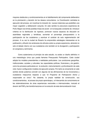 119
mayores obstáculos y condicionamientos en el debilitamiento del componente deliberativo
en la priorización y decisión de los deseos comunitarios. La Coordinación centraliza la
ejecución del proceso, sin incentivar la inclusión de nuevas instancias que posibiliten una
mayor cogestión y deliberación conjunta. En este sentido la precursora experiencia de
Porto Alegre nos brinda posibles líneas de acción en la búsqueda constante de: introducir
criterios en la distribución de ingresos, promover nuevos espacios de discusión en
asambleas regionales y temáticas, aumentar el porcentaje presupuestario a la
participación de los ciudadanos y acentuar el carácter de auto reglamentación del
proceso. A su vez la ciudad de Rosario ha emprendido estrategias interesantes en la
publicación y difusión de centenares de artículos sobre su propia experiencia, abriendo no
solo el debate interno con sus ciudadanos sino también en la divulgación y participación
en congresos y seminarios.
Como sosteníamos al principio de este estudio, no existe un diseño definitivo ni
una metodología única que pueda llamarse Presupuesto Participativo. Cada ciudad
adopta los modelos preexistentes a realidades particulares. Las condiciones geografías,
institucionales, sociales y culturales; las capacidades políticas, financieras y de gestión,
como los procesos particulares en la evolución, instrumentación y profundización de cada
ciclo; fueron configurando modelos de ejecución propios. Por tanto es únicamente en este
sentido donde podemos coincidir con algunas de las afirmaciones de los funcionarios y
ciudadanos maipucinos respecto a que “el Programa de Participación Activa y
responsable es único”. No obstante, la propia realidad de construcción, sus
condicionamientos, el proceso de propio aprendizaje y el intercambio de conocimiento en
las sistematizaciones de otras experiencias nacionales e internacionales, marcará el
devenir del PAR y las transformaciones en la evolución de esta democratización local.
 