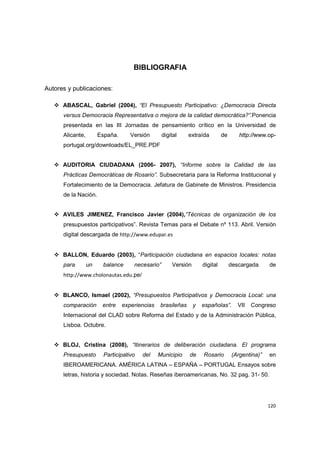 120
BIBLIOGRAFIA
Autores y publicaciones:
ABASCAL, Gabriel (2004), “El Presupuesto Participativo: ¿Democracia Directa
versus Democracia Representativa o mejora de la calidad democrática?”.Ponencia
presentada en las III Jornadas de pensamiento crítico en la Universidad de
Alicante, España. Versión digital extraída de http://www.op-
portugal.org/downloads/EL_PRE.PDF
AUDITORIA CIUDADANA (2006- 2007), “Informe sobre la Calidad de las
Prácticas Democráticas de Rosario”. Subsecretaria para la Reforma Institucional y
Fortalecimiento de la Democracia. Jefatura de Gabinete de Ministros. Presidencia
de la Nación.
AVILES JIMENEZ, Francisco Javier (2004),”Técnicas de organización de los
presupuestos participativos”. Revista Temas para el Debate nº 113. Abril. Versión
digital descargada de http://www.edupar.es
BALLON, Eduardo (2003), “Participación ciudadana en espacios locales: notas
para un balance necesario” Versión digital descargada de
http://www.cholonautas.edu.pe/
BLANCO, Ismael (2002), “Presupuestos Participativos y Democracia Local: una
comparación entre experiencias brasileñas y españolas”. VII Congreso
Internacional del CLAD sobre Reforma del Estado y de la Administración Pública,
Lisboa. Octubre.
BLOJ, Cristina (2008), “Itinerarios de deliberación ciudadana. El programa
Presupuesto Participativo del Municipio de Rosario (Argentina)” en
IBEROAMERICANA. AMÉRICA LATINA – ESPAÑA – PORTUGAL Ensayos sobre
letras, historia y sociedad. Notas. Reseñas iberoamericanas, No. 32 pag. 31- 50.
 