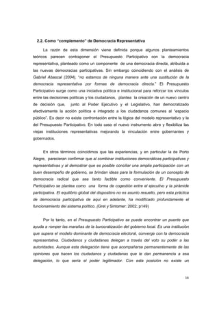 16
2.2. Como “complemento” de Democracia Representativa
La razón de esta dimensión viene definida porque algunos planteamientos
teóricos parecen contraponer el Presupuesto Participativo con la democracia
representativa, planteado como un componente de una democracia directa, atribuida a
las nuevas democracias participativas. Sin embargo coincidiendo con el análisis de
Gabriel Abascal (2004), “no estamos de ninguna manera ante una sustitución de la
democracia representativa por formas de democracia directa.” El Presupuesto
Participativo surge como una iniciativa política e institucional para reforzar los vínculos
entre las decisiones políticas y los ciudadanos, plantea la creación de un nuevo centro
de decisión que, junto al Poder Ejecutivo y el Legislativo, han democratizado
efectivamente la acción política e integrado a los ciudadanos comunes al “espacio
público”. Es decir no existe confrontación entre la lógica del modelo representativo y la
del Presupuesto Participativo. En todo caso el nuevo instrumento abre y flexibiliza las
viejas instituciones representativas mejorando la vinculación entre gobernantes y
gobernados.
En otros términos coincidimos que las experiencias, y en particular la de Porto
Alegre, parecieran confirmar que al combinar instituciones democráticas participativas y
representativas y al demostrar que es posible conciliar una amplia participación con un
buen desempeño de gobierno, se brindan ideas para la formulación de un concepto de
democracia radical que sea tanto factible como conveniente. El Presupuesto
Participativo se plantea como una forma de cogestión entre el ejecutivo y la pirámide
participativa. El equilibrio global del dispositivo no es asunto resuelto, pero esta práctica
de democracia participativa de aquí en adelante, ha modificado profundamente el
funcionamiento del sistema político. (Gret y Sintomer: 2002; p149)
Por lo tanto, en el Presupuesto Participativo se puede encontrar un puente que
ayuda a romper las marañas de la burocratización del gobierno local. Es una institución
que supera el modelo dominante de democracia electoral, converge con la democracia
representativa. Ciudadanos y ciudadanas delegan a través del voto su poder a las
autoridades. Aunque esta delegación tiene que acompañarse permanentemente de las
opiniones que hacen los ciudadanos y ciudadanas que le dan permanencia a esa
delegación, lo que sería el poder legitimador. Con esta posición no existe un
 