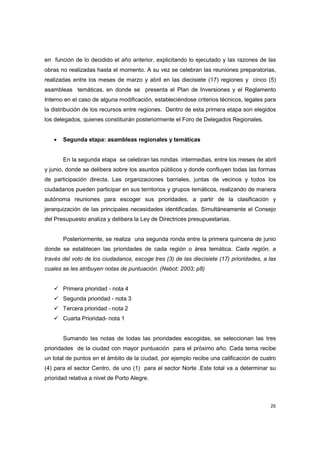 26
en función de lo decidido el año anterior, explicitando lo ejecutado y las razones de las
obras no realizadas hasta el momento. A su vez se celebran las reuniones preparatorias,
realizadas entre los meses de marzo y abril en las diecisiete (17) regiones y cinco (5)
asambleas temáticas, en donde se presenta el Plan de Inversiones y el Reglamento
Interno en el caso de alguna modificación, estableciéndose criterios técnicos, legales para
la distribución de los recursos entre regiones. Dentro de esta primera etapa son elegidos
los delegados, quienes constituirán posteriormente el Foro de Delegados Regionales.
• Segunda etapa: asambleas regionales y temáticas
En la segunda etapa se celebran las rondas intermedias, entre los meses de abril
y junio, donde se delibera sobre los asuntos públicos y donde confluyen todas las formas
de participación directa. Las organizaciones barriales, juntas de vecinos y todos los
ciudadanos pueden participar en sus territorios y grupos temáticos, realizando de manera
autónoma reuniones para escoger sus prioridades, a partir de la clasificación y
jerarquización de las principales necesidades identificadas. Simultáneamente el Consejo
del Presupuesto analiza y delibera la Ley de Directrices presupuestarias.
Posteriormente, se realiza una segunda ronda entre la primera quincena de junio
donde se establecen las prioridades de cada región o área temática. Cada región, a
través del voto de los ciudadanos, escoge tres (3) de las diecisiete (17) prioridades, a las
cuales se les atribuyen notas de puntuación. (Nebot: 2003; p8)
Primera prioridad - nota 4
Segunda prioridad - nota 3
Tercera prioridad - nota 2
Cuarta Prioridad- nota 1
Sumando las notas de todas las prioridades escogidas, se seleccionan las tres
prioridades de la ciudad con mayor puntuación para el próximo año. Cada tema recibe
un total de puntos en el ámbito de la ciudad, por ejemplo recibe una calificación de cuatro
(4) para el sector Centro, de uno (1) para el sector Norte .Este total va a determinar su
prioridad relativa a nivel de Porto Alegre.
 