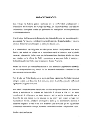 3
AGRADECIMIENTOS
Este trabajo no hubiera podido realizarse sin la conformidad, predisposición y
colaboración del Intendente del municipio de Maipú, Sr. Alejandro Bermejo y de todos los
funcionarios y concejales locales que permitieron mi participación en esta grandiosa e
inolvidable experiencia.
A la Directora de Planeamiento Estratégico Lic. Gabriela Riveros, por su colaboración y
generosidad. Por haberme recibido en innumerable cantidad de oportunidades y haberme
brindado datos imprescindibles para la realización de esta tesis.
A la Coordinadora del Programa de Participación Activa y Responsable Sra. Paola
Álvarez, por abrirme las puertas de la oficina del PAR en el municipio. Por su calidez
humana y colaboración vital en cada una de las asambleas distritales. A todos los chicos
que trabajan en la oficina del PAR, reconociendo y valorando todo el esfuerzo y
dedicación que brindan todos para la realización de este Programa.
A todos los vecinos que fueron entrevistados en cada distrito del Departamento de Maipú,
por su buena predisposición y tiempo. Por su admirable contribución e intervención que
demuestran en cada asamblea.
A mi director Lic. Walter Cueto, por su apoyo, confianza y paciencia. Por haberme guiado
siempre, no solo en el desarrollo de la tesis, sino en mí desarrollo personal y profesional,
significando un aporte invaluable.
A mi mamá y mi papá quienes me han dado todo lo que soy como persona, mis principios,
valores y sentimientos y a quienes les debo todo. A mi amor y vida, por su apoyo
incondicional. A mi hermano por estar siempre y por su aporte fundamental para el
desarrollo de este trabajo. A mis abuelas por su amor y por ocupar un lugar muy
importante en mi vida. A toda mi familia por su cariño y por acompañarme siempre. A
todos mis amigos de la vida, de los años de carrera y de la música, que me “aguantaron”
y recorrieron este camino conmigo. Por todos los recuerdos vividos y los próximos a vivir.
A todos, ¡Muchas Gracias!
 