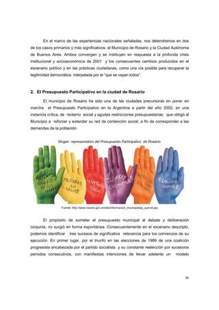 36
En el marco de las experiencias nacionales señaladas, nos detendremos en dos
de los casos primarios y más significativos: el Municipio de Rosario y la Ciudad Autónoma
de Buenos Aires. Ambos convergen y se instituyen en respuesta a la profunda crisis
institucional y socioeconómica de 2001 y los consecuentes cambios producidos en el
escenario político y en las prácticas ciudadanas, como una vía posible para recuperar la
legitimidad democrática interpelada por el “que se vayan todos”.
2. El Presupuesto Participativo en la ciudad de Rosario
El municipio de Rosario ha sido una de las ciudades precursoras en poner en
marcha el Presupuesto Participativo en la Argentina a partir del año 2002, en una
instancia crítica, de reclamo social y agudas restricciones presupuestarias; que obligó al
Municipio a reforzar y extender su red de contención social, a fin de corresponder a las
demandas de la población.
Slogan representativo del Presupuesto Participativo de Rosario.
Fuente: http://www.rosario.gov.ar/sitio/informacion_municipal/pp_que-es.jsp
El propósito de someter el presupuesto municipal al debate y deliberación
conjunta, no surgió en forma espontánea. Consecuentemente en el escenario descripto,
podemos identificar tres sucesos de significativa relevancia para los comienzos de su
ejecución. En primer lugar, por el triunfo en las elecciones de 1989 de una coalición
progresista encabezada por el partido socialista y su constante reelección por sucesivos
periodos consecutivos, con manifiestas intenciones de llevar adelante un modelo
 