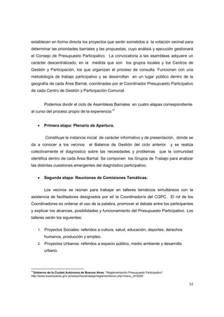 52
establecen en forma directa los proyectos que serán sometidos a la votación vecinal para
determinar las prioridades barriales y las propuestas, cuyo análisis y ejecución gestionará
el Consejo de Presupuesto Participativo. La convocatoria a las asambleas adquiere un
carácter descentralizado, en la medida que son los grupos locales y los Centros de
Gestión y Participación, los que organizan el proceso de consulta. Funcionan con una
metodología de trabajo participativo y se desarrollan en un lugar público dentro de la
geografía de cada Área Barrial, coordinadas por el Coordinador Presupuesto Participativo
de cada Centro de Gestión y Participación Comunal.
Podemos dividir el ciclo de Asambleas Barriales en cuatro etapas correspondiente
al curso del proceso propio de la experiencia:31
• Primera etapa: Plenario de Apertura.
Constituye la instancia inicial de carácter informativo y de presentación, donde se
da a conocer a los vecinos el Balance de Gestión del ciclo anterior y se realiza
colectivamente el diagnóstico sobre las necesidades y problemas que la comunidad
identifica dentro de cada Área Barrial. Se componen los Grupos de Trabajo para analizar
las distintas cuestiones emergentes del diagnóstico participativo.
• Segunda etapa: Reuniones de Comisiones Temáticas.
Los vecinos se reúnan para trabajar en talleres temáticos simultáneos con la
asistencia de facilitadores designados por el/ la Coordinador/a del CGPC. El rol de los
Coordinadores es ordenar el uso de la palabra, promover el debate entre los participantes
y explicar los alcances, posibilidades y funcionamiento del Presupuesto Participativo. Los
talleres serán los siguientes:
1. Proyectos Sociales: referidos a cultura, salud, educación, deportes, derechos
humanos, producción y empleo.
2. Proyectos Urbanos: referidos a espacio público, medio ambiente y desarrollo
urbano.
31
Gobierno de la Ciudad Autónoma de Buenos Aires. “Reglamentación Presupuesto Participativo”:
http://www.buenosaires.gov.ar/areas/hacienda/pp/reglamentacion.php?menu_id=6282
 