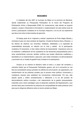 6
RESUMEN
A mediados del año 2007 el municipio de Maipú en la provincia de Mendoza,
decide implementar su Presupuesto Participativo en el marco del Programa de
Participación Activa y Responsable (PAR). En consecuencia, este estudio se propone
analizar y evaluar críticamente la formulación e implementación de esta política local de
control y participación ciudadana en el municipio maipucino, a la luz de una experiencia
que lleva cinco años ininterrumpidos de ejecución.
El trabajo parte de la “originaria y exitosa” experiencia de Porto Alegre (Brasil) y
contrasta el caso con otros similares de Argentina (Ciudad de Buenos Aires y Rosario), a
los efectos de observar sus recorridos, fortalezas, debilidades y la capacidad de
sustentabilidad alcanzada, en relación con el nivel y calidad de la participación
ciudadana. El mecanismo, si bien reitera criterios de trascendental importancia como es
la mediación y deliberación de los ciudadanos en las decisiones presupuestarias junto a
otras características comunes, también confirma que existen diferencias cualitativas y
tipicidades en su implementación y ejecución, pero todas orientadas a la democratización
y promoción de un modelo de gestión local, fundado en la participación.
Aunque ya es extensa la literatura sobre el tema y a pesar del constante y
creciente interés que el Presupuesto Participativo genera, aún se lo encuentra en una
fase de consolidación porque persisten los déficits de comunicación, de capacitación y de
transformación de las prácticas sociales que el proceso entre políticos, funcionarios y
ciudadanos requiere para estabilizar las innovaciones institucionales. Por eso, este
estudio aporta y reitera consideraciones y reflexiones a la luz del proceso de
democratización política municipal y del mejoramiento de la gestión presupuestaria,
entendida como centro estratégico para el desarrollo sostenido del Departamento y que
servirán tanto para incrementar los esfuerzos de comparabilidad de estas prácticas como
para que la dirigencia reflexione sobre el camino andado por Maipú.
 