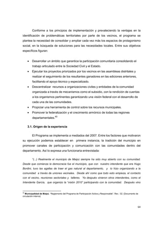 64
Conforme a los principios de implementación y prevaleciendo la ventajas en la
identificación de problemáticas territoriales por parte de los vecinos, el programa se
plantea la necesidad de consolidar y ampliar cada vez más los espacios de protagonismo
social, en la búsqueda de soluciones para las necesidades locales. Entre sus objetivos
específicos figuran:
• Desarrollar un ámbito que garantice la participación comunitaria consolidando el
trabajo articulado entre la Sociedad Civil y el Estado.
• Ejecutar los proyectos priorizados por los vecinos en las asambleas distritales y
realizar el seguimiento de los resultantes ganadores en las ediciones anteriores,
facilitando el apoyo técnico y especializado.
• Descentralizar recursos a organizaciones civiles y entidades de la comunidad
organizada a través de mecanismos como el subsidio, con la rendición de cuentas
a los organismos pertinentes garantizando una visión federal con el desarrollo de
cada una de las comunidades.
• Propiciar una herramienta de control sobre los recursos municipales.
• Promover la federalización y el crecimiento armónico de todas las regiones
departamentales.40
3.1. Origen de la experiencia
El Programa se implementa a mediados del 2007. Entre los factores que motivaron
su ejecución podemos establecer en primera instancia, la tradición del municipio en
promover canales de participación y comunicación con las comunidades dentro del
departamento. Así lo expresa una funcionaria entrevistada:
“(...) Realmente el municipio de Maipú siempre ha sido muy abierto con su comunidad.
Desde que comienza la democracia fue el municipio, que con nuestro intendente que era Hugo
Bordini, tuvo las agallas de traer el gas natural al departamento, y lo hizo organizando a la
comunidad a través de uniones vecinales. Desde ahí como que todo esto empieza, el contacto
con el vecino, reuniones sectoriales y talleres. Ya después vinieron otros intendentes, como el
Intendente García, que organizo la “visión 2010” participando con la comunidad. Después vino
40
Municipalidad de Maipú. “Reglamento del Programa de Participación Activa y Responsable”. Rev.: 02. (Documento de
circulación interna)
 
