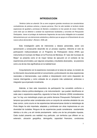 7
INTRODUCCION
“América Latina se urbanizó. De su seno surgieron grandes monstruos con características
contradictorias de pobreza extrema y riqueza perversa. Pero ha sido también el territorio donde
esperanzas de igualdad y promesas de libertad y ciudadanía no han parado de crecer. Estudios
como éste que se detienen a analizar las experiencias localizadas y concretas de Presupuesto
Participativo tienen el privilegio de testimoniar fragmentos de esa lucha infatigable de la sociedad
latinoamericana por una democracia substantiva y efectiva que se apoye en el florecimiento de una
nueva cultura democrática”. (Romero: 2006; p8)
Esta investigación parte de intenciones y deseos personales, sobre una
aproximación y consecuente desarrollo de un proceso cognitivo, referente al ciclo de
participación institucionalizado en el Programa de Participación Activa (PAR) que
instrumenta el municipio de Maipú en la Provincia de Mendoza. El “caso del municipio de
Maipú” se presenta como el de mayor tiempo de ejecución en el contexto de las
experiencias provinciales y por algunas conquistas y resultados alcanzados, se posiciona
como una de las más significativas en la realidad local.
Conjuntamente con la experiencia vivenciada en la tarea de campo, la revisión de
la información documental permitió el conocimiento y profundización de otras experiencias
nacionales e internacionales, cuyo análisis e interpretación sirvió como disparador de
nuevos interrogantes y como antesala de un proyecto más substancial, ambicioso e
integrador que al pensado inicialmente.
Además, si bien este mecanismo de participación fue concebido conforme a
explícitos criterios político-ideológicos y de instrumentación que pueden identificarse en
cada caso o experiencia específica, siguiendo la línea de Sintomer (2004) consideramos
que “no hay una metodología propia que podría llamarse Presupuesto Participativo”. Ni
tampoco que podrían estar consideradas como un conjunto de variantes alrededor de una
base común, como ocurre en las experiencias latinoamericanas donde la metodología de
Porto Alegre ha sido importada, adaptada y combinada con otras inspiraciones en una
diversidad de ciudades. Ninguna de las experiencias puede considerarse exactamente
idéntica a la otra y es ahí donde precisamente radica una de las principales riquezas.
Cada ciudad presenta una realidad muy particular, con territorios que difieren en su
extensión, ubicación geográfica, demografía, capacidad financiera, condiciones
 