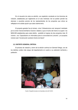 83
En el recuento de votos se advirtió, una repetición constante en los binomios de
votación, establecidos por reglamento en el voto individual. Así se podían percibir las
alianzas o acuerdos previos de los representantes de los proyectos que ahora se
reflejaban en la doble opción que cada votante tenía.
El proyecto ganador fue el número cinco “Infraestructura vial, banquina” solicitado
por la Unión Vecinal del Barrio Ciceroni. Debido a que el monto del mismo no superó los
$200.000 establecidos para cada distrito, posibilitó el ingreso de dos proyectos más. El
número uno “Capacitación en informática para la comunidad de Lunlunta”; y el proyecto
número seis” Construcción sanitario Centro de Salud”.
2.2. DISTRITO GENERAL ORTEGA
El proceso de votación y cierre de la edición continuó en General Ortega, uno de
los distritos rurales más exiguo del departamento en cuanto a su extensión territorial y
población.
Fuente: Fotografía tomada en la Asamblea el día 24/11/2010
 