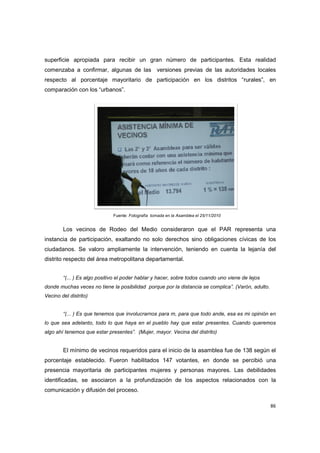 86
superficie apropiada para recibir un gran número de participantes. Esta realidad
comenzaba a confirmar, algunas de las versiones previas de las autoridades locales
respecto al porcentaje mayoritario de participación en los distritos “rurales”, en
comparación con los “urbanos”.
Los vecinos de Rodeo del Medio consideraron que el PAR representa una
instancia de participación, exaltando no solo derechos sino obligaciones cívicas de los
ciudadanos. Se valoro ampliamente la intervención, teniendo en cuenta la lejanía del
distrito respecto del área metropolitana departamental.
“(... ) Es algo positivo el poder hablar y hacer, sobre todos cuando uno viene de lejos
donde muchas veces no tiene la posibilidad porque por la distancia se complica”. (Varón, adulto.
Vecino del distrito)
“(... ) Es que tenemos que involucrarnos para m, para que todo ande, esa es mi opinión en
lo que sea adelanto, todo lo que haya en el pueblo hay que estar presentes. Cuando queremos
algo ahí tenemos que estar presentes”. (Mujer, mayor. Vecina del distrito)
El mínimo de vecinos requeridos para el inicio de la asamblea fue de 138 según el
porcentaje establecido. Fueron habilitados 147 votantes, en donde se percibió una
presencia mayoritaria de participantes mujeres y personas mayores. Las debilidades
identificadas, se asociaron a la profundización de los aspectos relacionados con la
comunicación y difusión del proceso.
Fuente: Fotografía tomada en la Asamblea el 25/11/2010
 